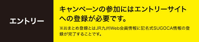 エントリー キャンペーンの参加にはエントリーサイトへの登録が必要です。 ※おまとめ登録とはJR九州Web会員情報に記名式SUGOCA情報の登録が完了することです。