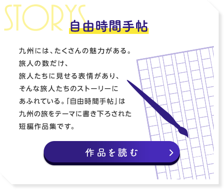 自由時間手帖 九州には、たくさんの魅力がある。旅人の数だけ、旅人たちに見せる表情があり、そんな旅人たちのストーリーにあふれている。「自由時間手帖」は九州の旅をテーマに書き下ろされた短編作品集です。