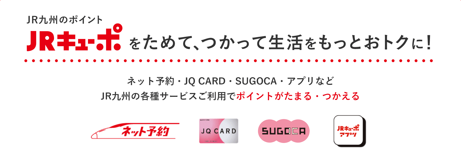 JR九州のポイント JRキューポをためて、つかって生活をもっとおトクに！ ネット予約・JQ CARD・SUGOCA・アプリなどJR九州の各種サービスご利用でポイントがたまる・つかえる