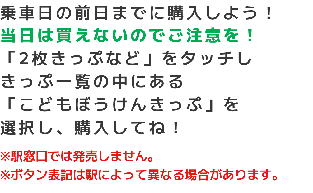 乗車日の前日までに購入しよう！当日は買えないのでご注意を！「2枚きっぷなど」をタッチしきっぷ一覧の中にある「こどもぼうけんきっぷ」を選択し、購入してね！※駅窓口では発売しません。※ボタン表記は駅によって異なる場合があります。
