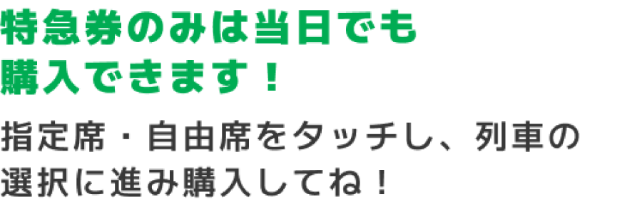 乗車日の前日までに購入しよう！当日は買えないのでご注意を！「2枚きっぷなど」をタッチしきっぷ一覧の中にある「こどもぼうけんきっぷ」を選択し、購入してね！※駅窓口では発売しません。※ボタン表記は駅によって異なる場合があります。
