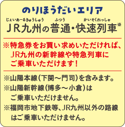 のりほうだいエリア JR九州の普通・快速列車※|※特急券をお買い求めいただければ、JR九州の新幹線や特急列車にご乗車いただけます! |※山陽本線(下関〜門司)を含みます。※山陽新幹線(博多〜小倉)はご乗車いただけません。※福岡市地下鉄等、JR九州以外の路線はご乗車いただけません。