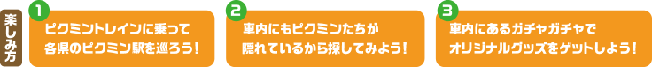 楽しみ方｜1. ピクミントレインに乗って  2. 車内にもピクミンたちが隠れているから探してみよう！  3. 車内にあるガチャガチャでオリジナルグッズをゲットしよう！