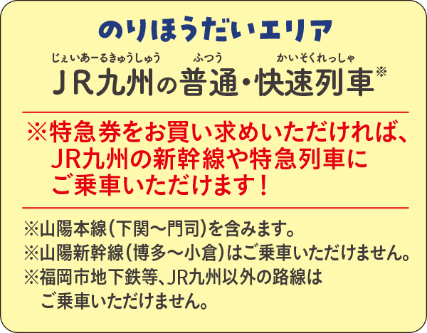 のりほうだいエリア JR九州の快速列車・普通列車※|※特急券をお買い求めいただければ、JR九州の新幹線や特急列車にご乗車いただけます! ※山陽本線(下関〜門司間)含む。※山陽新幹線(博多〜小倉)はご乗車いただけません。