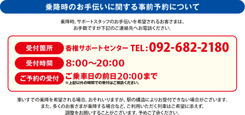 乗降時のお手伝いに関する事前予約について 受付箇所 香椎サポートセンターTEL:092-682-2180 受付時間 8:00~20:00 ご予約の受付 ご乗車日の前日20:00まで