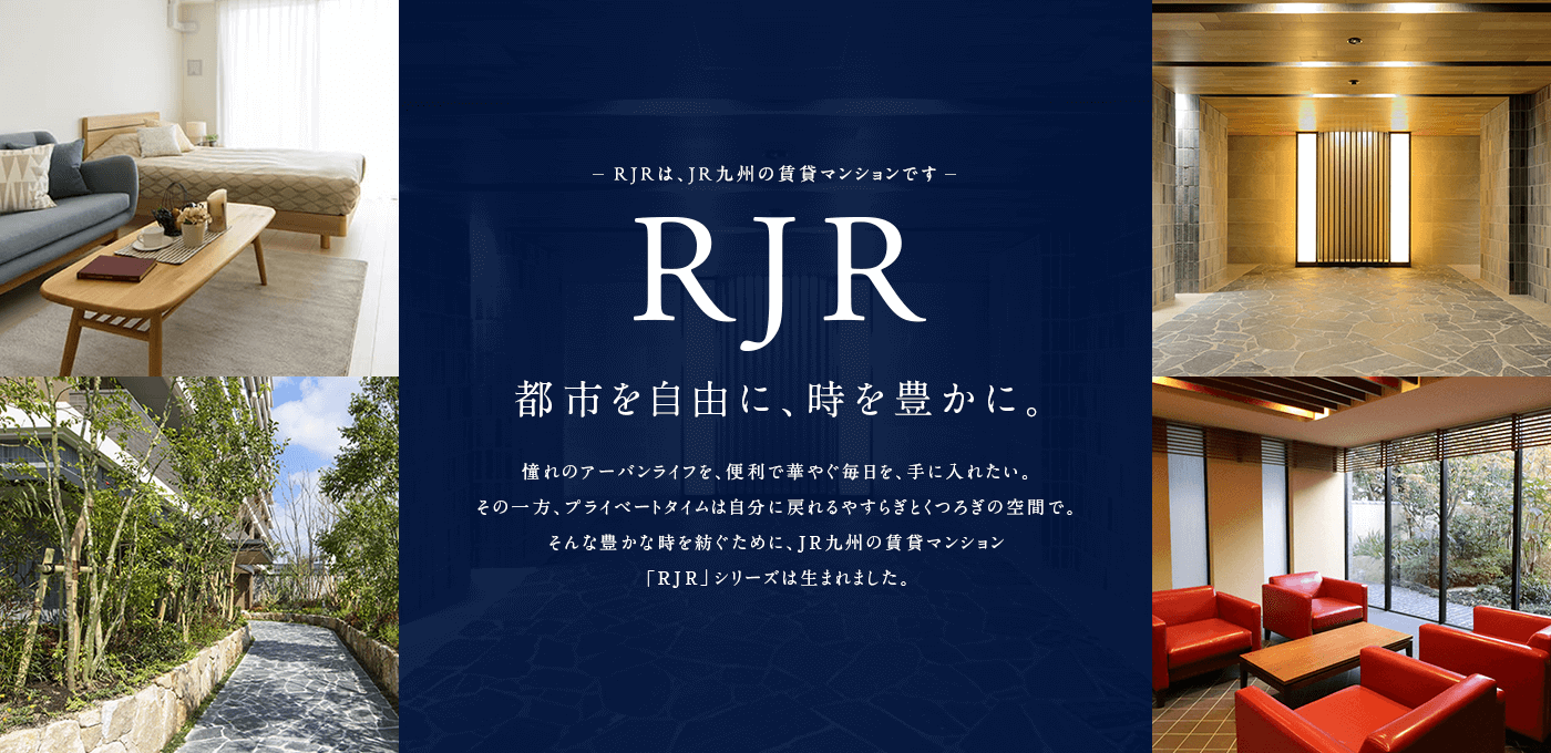RJRは、JR九州の賃貸マンションです。都市を自由に、時を豊かに。憧れのアーバンライフを、便利で華やぐ毎日を、手に入れたい。その一方、プライベートタイムは自分に戻れるやすらぎとくつろぎの空間で。そんな豊かな時を紡ぐために、JR九州の賃貸マンション「RJR」シリーズは生まれました。
