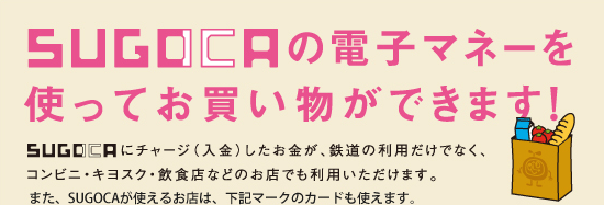SUGOCAの電子マネーを使ってお買い物ができます！ SUGOCAにチャージ（入金）したお金が、鉄道の利用だけでなく、コンビニ・キヨスク・飲食店などのお店でも利用いただけます。また、SUGOCAが使えるお店は、下記マークのカードも使えます。