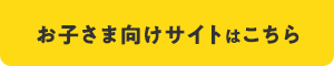 お子さま向けサイトはこちら