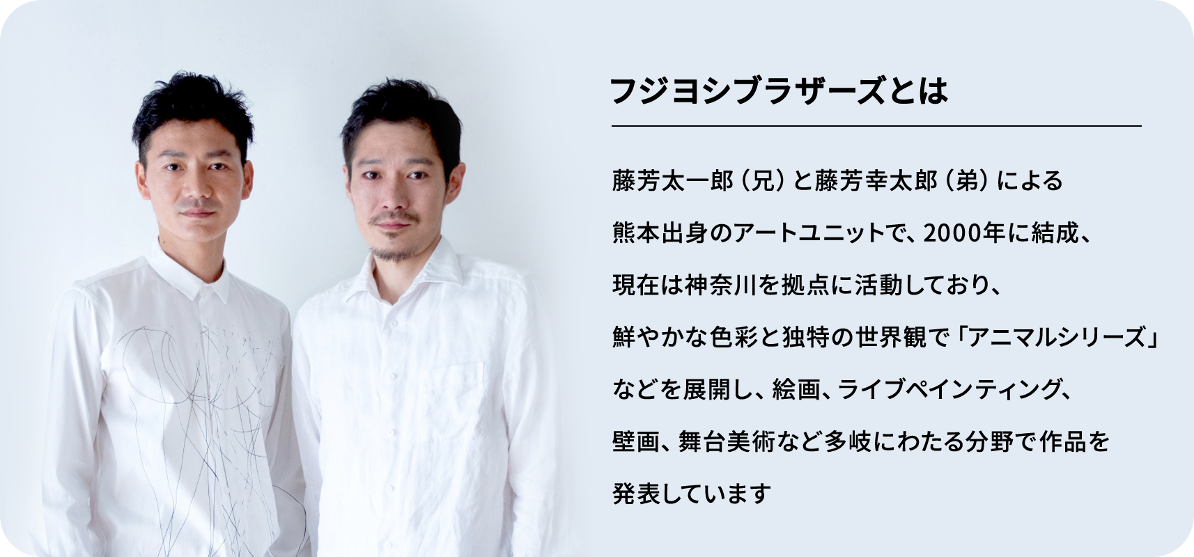 フジヨシブラザーズとは 藤芳太一郎（兄）と藤芳幸太郎（弟）による熊本出身のアートユニットで、2000年に結成、現在は神奈川を拠点に活動しており、鮮やかな色彩と独特の世界観で「アニマルシリーズ」などを展開し、絵画、ライブペインティング、壁画、舞台美術など多岐にわたる分野で作品を発表しています。