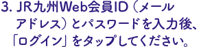 JR九州Web会員ID（メールアドレス）とパスワードを入力後、ログインをタップ