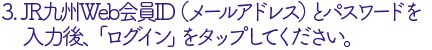 JR九州Web会員ID（メールアドレス）とパスワードを入力後、ログインをタップ