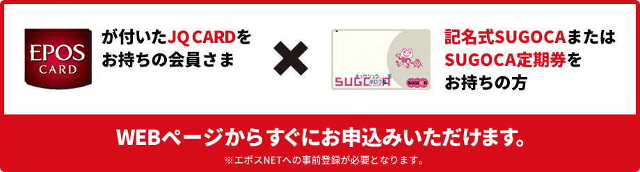 EPOSが付いたJQ CARDをお持ちの会員さま 記名式SUGOCAまたはSUGOCA定期券をお持ちの方 WEBページからすぐにお申込みいただけます。