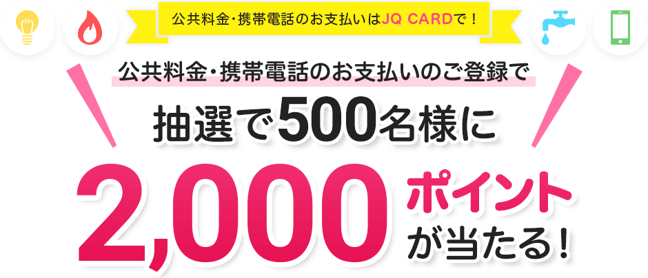 公共料金・携帯電話のお支払いはJQ CARDで! 公共料金・携帯電話のお支払いのご登録で抽選で500名様に2,000ポイントが当たる! 期間3月15日～6月15日