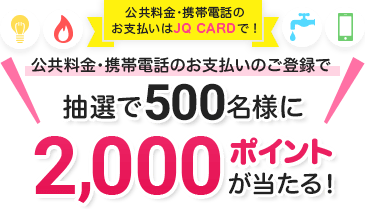 公共料金・携帯電話のお支払いはJQ CARDで! 公共料金・携帯電話のお支払いのご登録で抽選で500名様に2,000ポイントが当たる! 期間3月15日～6月15日