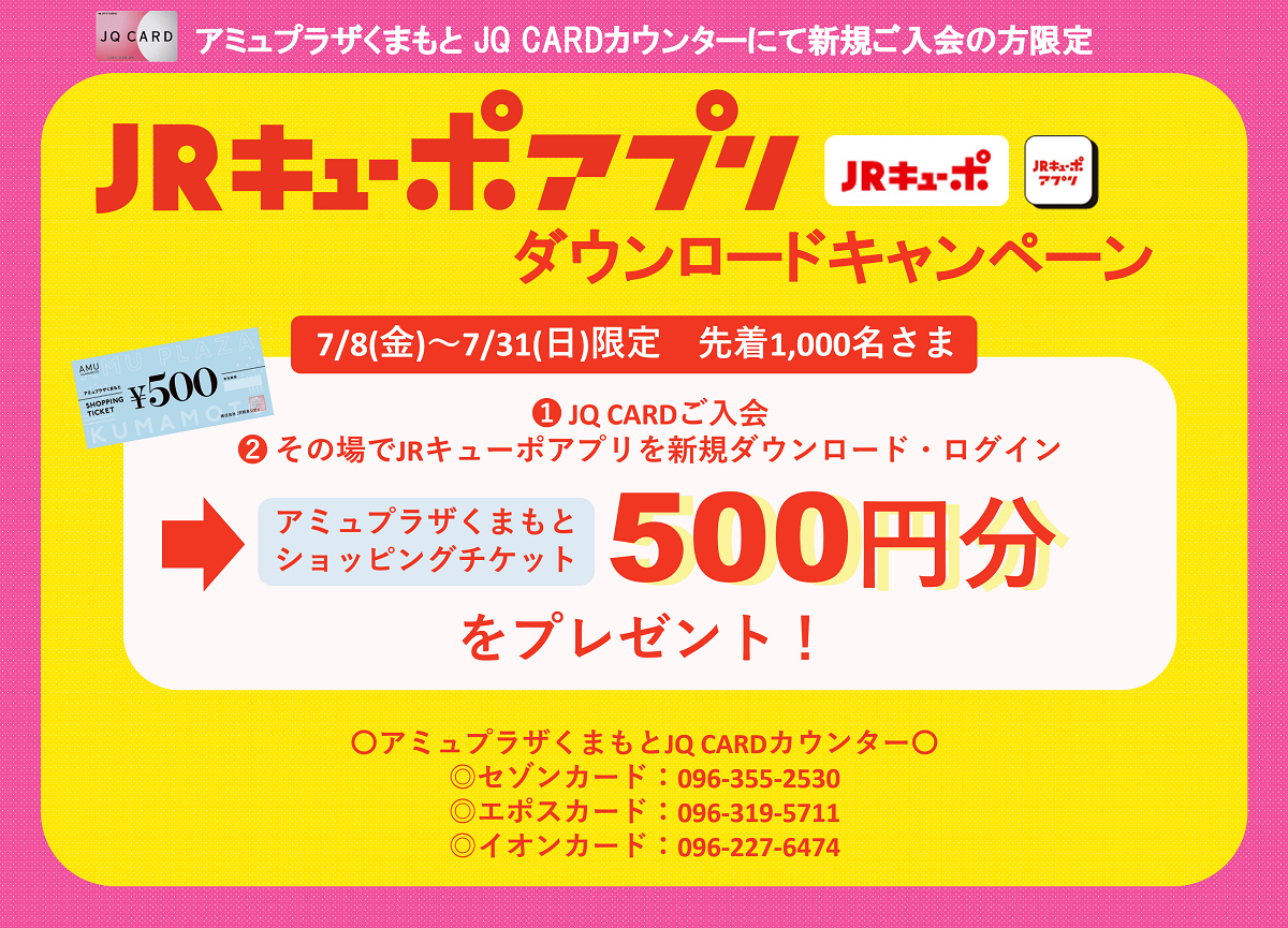 JQ CARD アミュプラザくまもと JQ CARDカウンターにて新規ご入会の方限定JRキューポアプリダウンロードキャンペーン7/8（金）～7/31（日）限定　先着1,000名さまにアミュプラザくまもとショッピングチケット500円分プレゼント！アミュプラザくまもとJQ CARDカウンター セゾンカード：096-355-2530 エポスカード：096-319-5711 イオンカード：096-227-6474