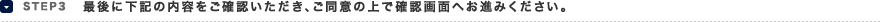 STEP3 最後に下記の内容をご確認いただき、ご同意の上で確認画面へお進み下さい。