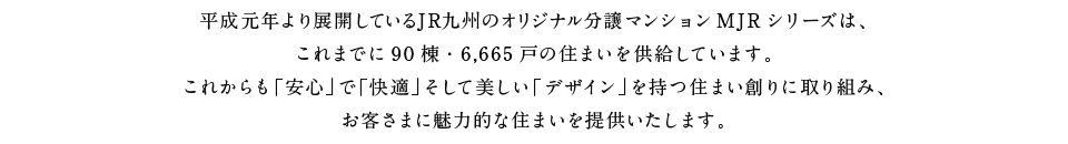 平成元年より展開しているJR九州のオリジナル分譲マンションMJRシリーズは、これまでに90棟・6,665戸の住まいを供給しています。これからも「安心」で「快適」そして美しい「デザイン」を持つ住まい創りに取り組み、お客さまに魅力的な住まいを提供いたします。