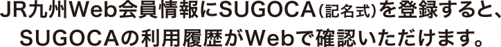 JR九州Web会員情報にSUGOCA（記名式）を登録すると、SUGOCAの利用履歴がWebで確認いただけます。