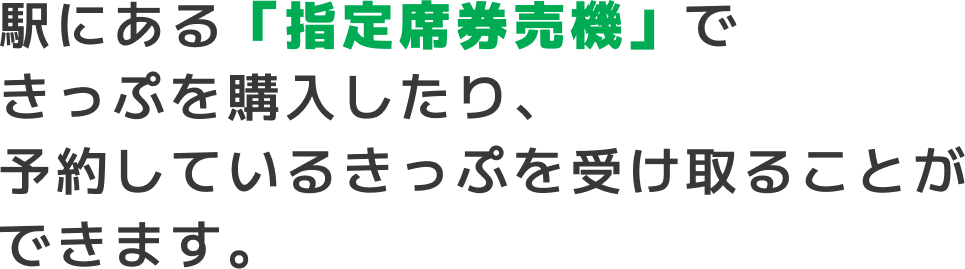 駅にある「指定席券売機」できっぷを購入したり、予約しているきっぷを受け取ることができます。
