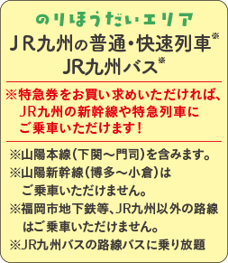 のりほうだいエリア JR九州の普通・快速列車※｜※特急券をお買い求めいただければ、JR九州の新幹線や特急列車にご乗車いただけます！ ｜※山陽本線（下関〜門司）を含みます。※山陽新幹線（博多〜小倉）はご乗車いただけません。※福岡市地下鉄等、JR九州以外の路線はご乗車いただけません。