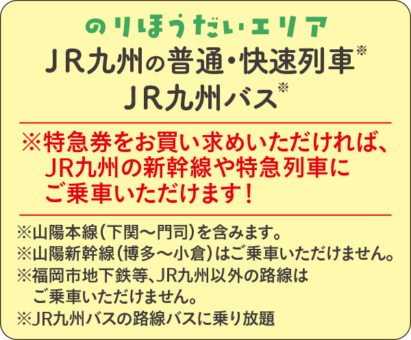 のりほうだいエリア ＪＲ九州の快速列車・普通列車※ＪＲ九州バス※｜※特急券をお買い求めいただければ、JR九州の新幹線や特急列車にご乗車いただけます！ ※山陽本線（下関〜門司間）含む。※山陽新幹線（博多〜小倉）はご乗車いただけません。※JR九州バスの路線バスに乗り放題