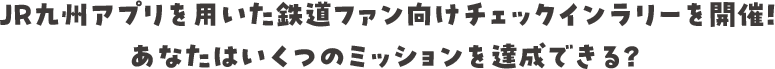 JR九州アプリを用いた鉄道ファン向けチェックインラリーを開催！あなたはいくつのミッションを達成できる？ 