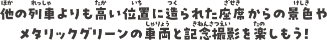 通常の列車よりも高い位置に造られた座席からの景色やメタリックグリーンの車両と記念撮影を楽しもう！