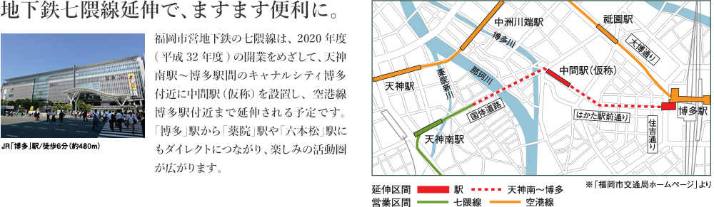 地下鉄七隈線延伸で、ますます便利に。福岡市営地下鉄の七隈線は、2020年度(平成32年度)の開業をめざして、天神南駅～博多駅間のキャナルシティ博多付近に中間駅（仮称）を設置し、空港線博多駅付近まで延伸される予定です。「博多」駅から「薬院」駅や「六本松」駅にもダイレクトにつながり、楽しみの活動圏が広がります。 
