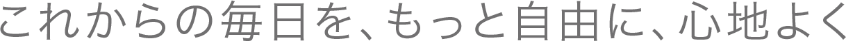 これからの毎日を、もっと自由に、心地よく