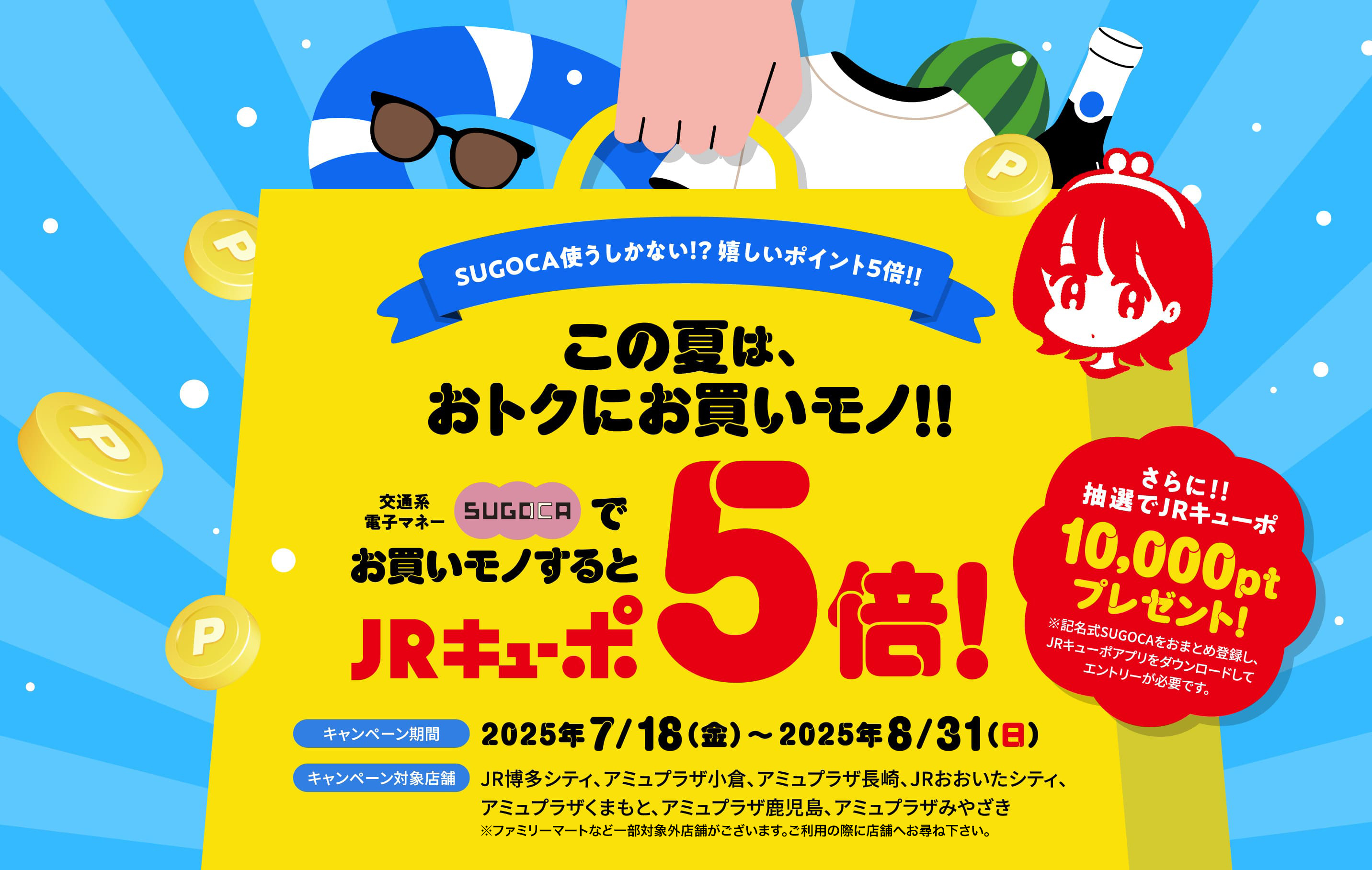 SUGOCAを使うしかない!?嬉しいポイント5倍!! この夏は、おトクにお買いモノ!! 交通系電子マネーSUGOCAでお買いモノするとJPキューポ5倍! キャンペーン期間2025年7/18（金）〜2025年8/31（日） キャンペーン対象店舗 JR博多シティ、アミュプラザ小倉、アミュプラザ長崎、JRおおいたシティ、アミュプラザくまもと、アミュプラザ鹿児島、アミュプラザみやざき さらに!!抽選でJRキューポ10,000ptプレゼント!