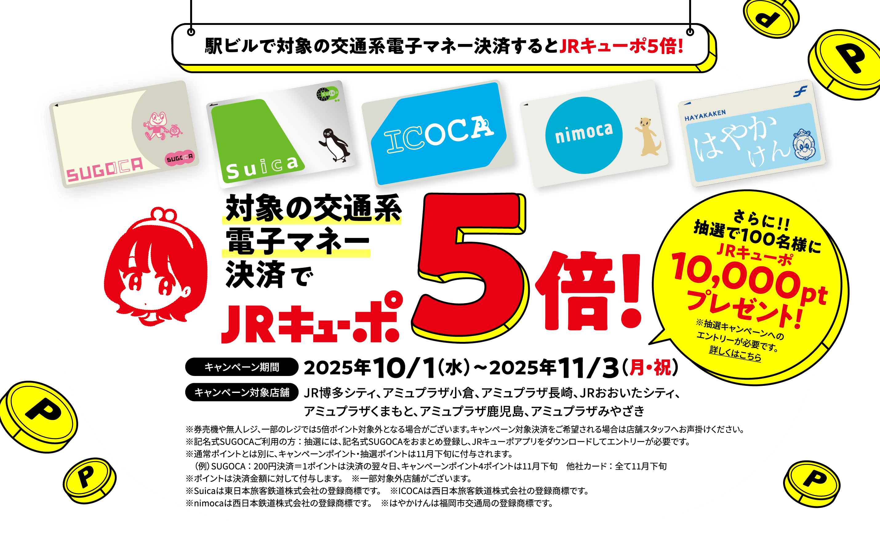 駅ビルで対象の交通系電子マネー決済するとJRキューポ５倍！対象の交通系電子マネー決済でJRキューポ5倍！キャンペーン期間 2025年10/1（水）〜2025年11/3（月・祝）／キャンペーン対象店舗 JR博多シティ、アミュプラザ小倉、アミュプラザ長崎、JRおおいたシティ、アミュプラザくまもと、アミュプラザ鹿児島、アミュプラザみやざき さらに！！抽選で100名様にJRキューポ10,000ptプレゼント!※抽選キャンペーンへのエントリーが必要です。詳しくはこちら ※券売機や無人レジ、一部のレジでは5倍ポイント対象外となる場合がございます。キャンペーン対象決済をご希望される場合は店舗スタッフへお声掛けください。※記名式SUGOCAご利用の方：抽選には、記名式SUGOCAをおまとめ登録し、JRキューポアプリをダウンロードしてエントリーが必要です。※通常ポイントとは別に、キャンペーンポイント・抽選ポイントは11月下旬に付与されます。（例）SUGOCA：200円決済＝1ポイントは決済の翌々日、キャンペーンポイント4ポイントは11月下旬 他社カード：全て11月下旬※ポイントは決済金額に対して付与します。※一部対象外店舗がございます。※Suicaは東日本旅客鉄道株式会社の登録商標です。※ICOCAは西日本旅客鉄道株式会社の登録商標です。※nimocaは西日本鉄道株式会社の登録商標です。※はやかけんは福岡市交通局の登録商標です。