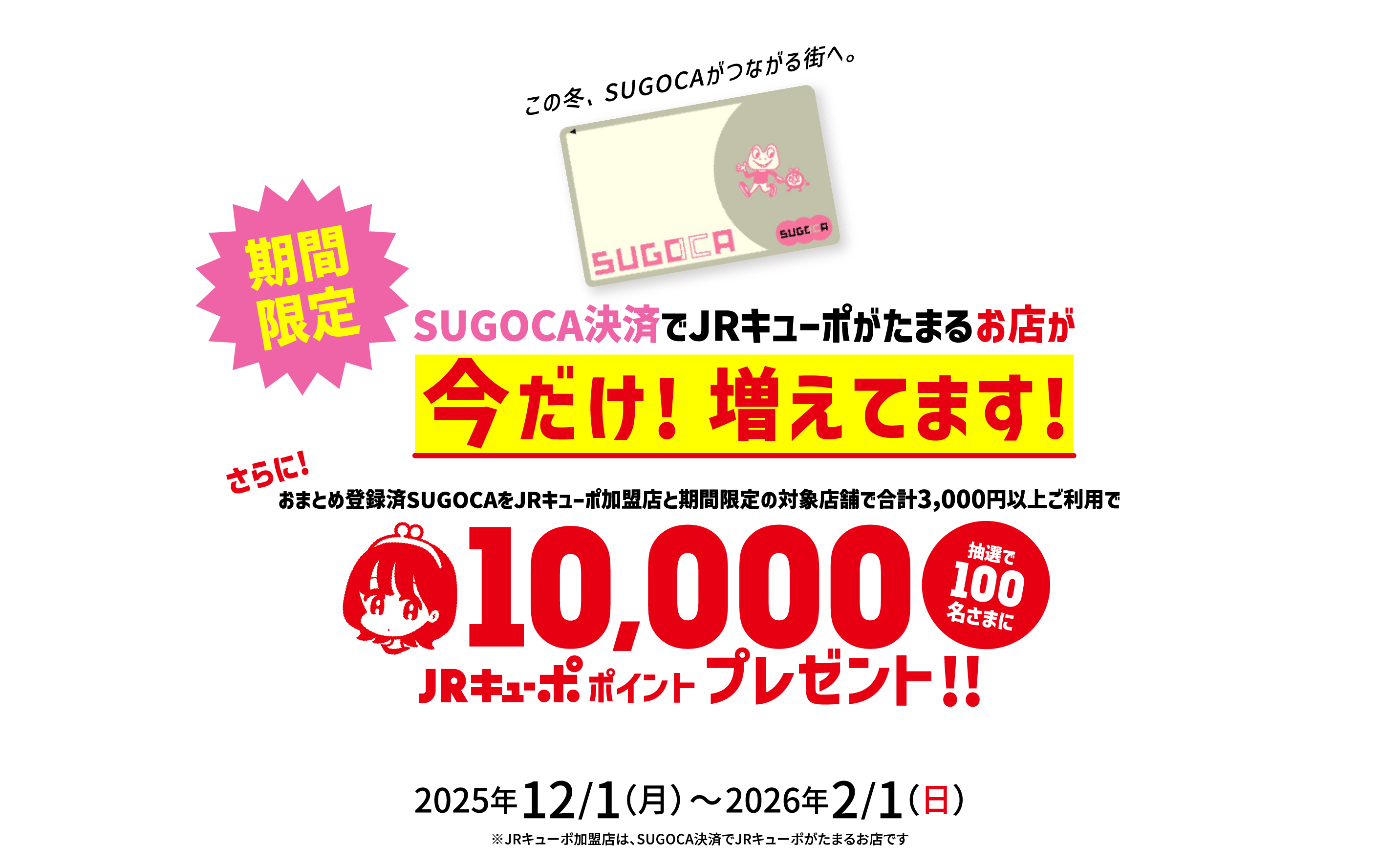 この冬、SUGOCAがつながる街へ。SUGOCA決済でJRキューポがたまるお店が増えてます! 期間限定 おまとめ登録済SUGOCAをJRキューポ加盟店と期間限定の対象店舗で合計3,000円以上ご利用で 抽選で100名様に10,000JRキューポポイントプレゼント!! 2025年12/1（月）〜2026年2/1（日） ※JRキューポ加盟店は、SUGOCA決済でJRキューポがたまるお店です