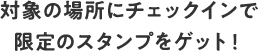 対象の場所にチェックインで限定のスタンプをゲット！