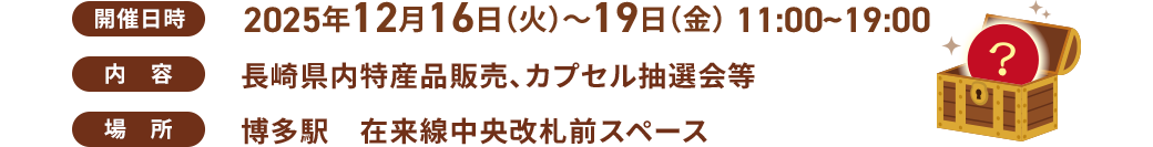開催日時：12月16日(火)～19日(金)11:00～19:00 / 内容：長崎県内特産品販売、カプセル抽選会等 / 場所：博多駅　在来線中央改札前スペース