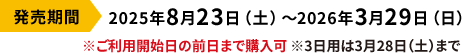 発売期間 2025年8月23日（土）～2026年3月29日（日） ※ご利用開始日の前日まで購入可 ※3日用は3月28日（土）まで