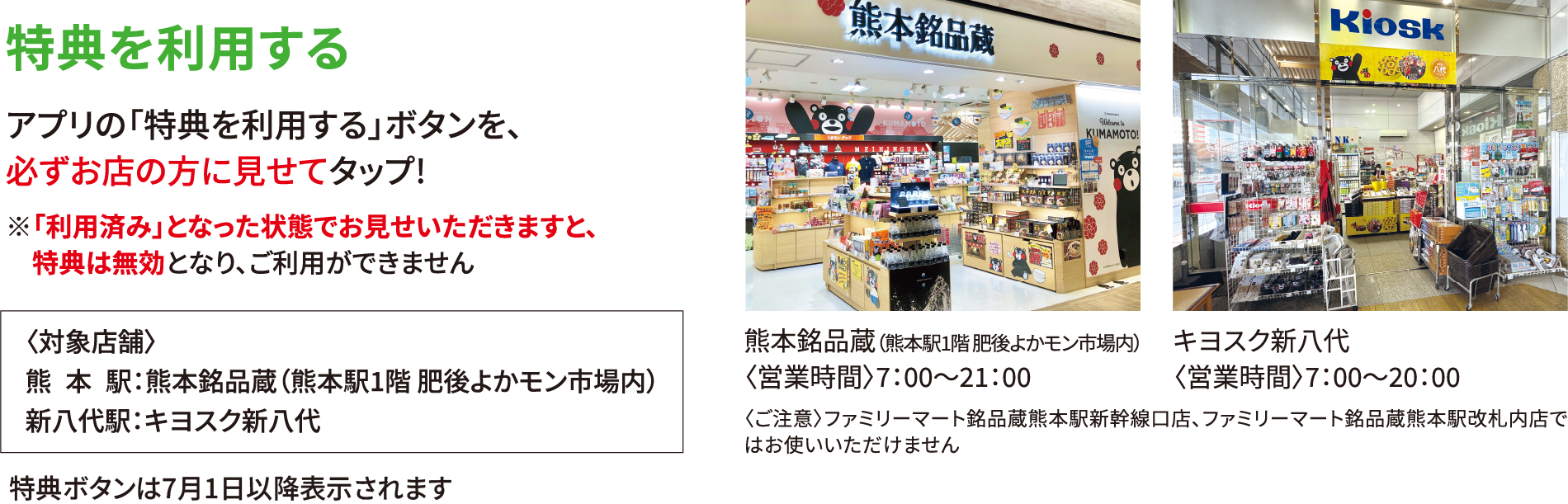 特典を利用する アプリの「特典を利用する」ボタンを、必ずお店の方に見せてタップ!※「利用済み」となった状態でお見せいただきますと、特典は無効となり、ご利用ができません 〈対象店舗〉熊本駅：熊本銘品蔵（熊本駅1階 肥後よかモン市場内）新八代駅：キヨスク新八代