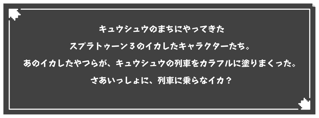 キュウシュウのまちにやってきたスプラトゥーン3のイカしたキャラクターたち。あのイカしたやつらが、キュウシュウの列車をカラフルに塗りまくった。さあいっしょに、列車に乗らなイカ？