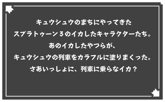 キュウシュウのまちにやってきたスプラトゥーン3のイカしたキャラクターたち。あのイカしたやつらが、キュウシュウの列車をカラフルに塗りまくった。さあいっしょに、列車に乗らなイカ？