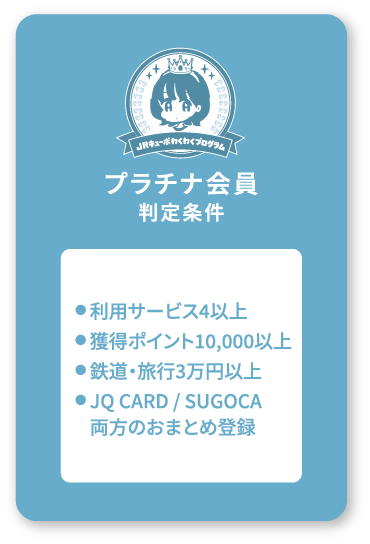 プラチナ会員判定条件 ●利用サービス4以上●獲得ポイント10,000以上●鉄道・旅行3万円以上●JQ CARD / SUGOCA両方のおまとめ登録